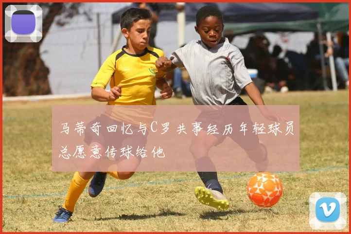 马蒂奇回忆与C罗共事经历年轻球员总愿意传球给他
