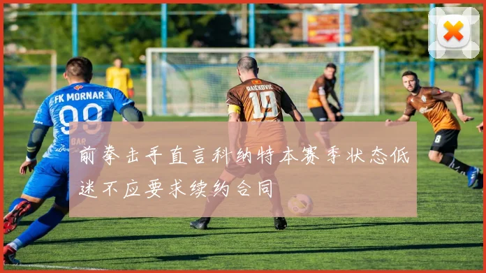 前拳击手直言科纳特本赛季状态低迷不应要求续约合同