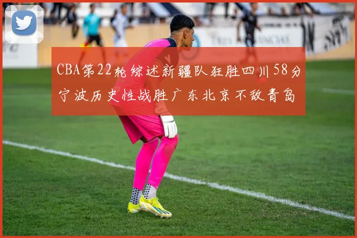 CBA第22轮综述新疆队狂胜四川58分宁波历史性战胜广东北京不敌青岛
