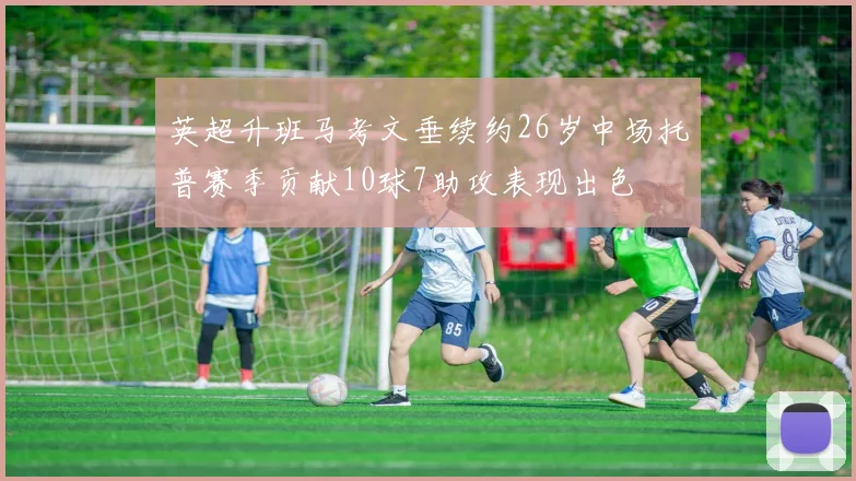 英超升班马考文垂续约26岁中场托普赛季贡献10球7助攻表现出色