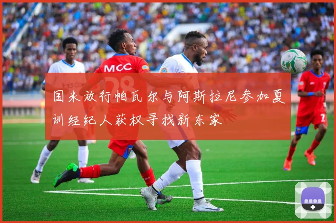国米放行帕瓦尔与阿斯拉尼参加夏训经纪人获权寻找新东家
