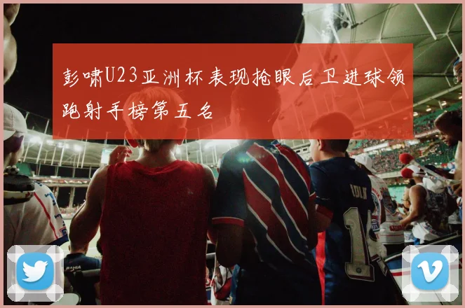 彭啸U23亚洲杯表现抢眼后卫进球领跑射手榜第五名