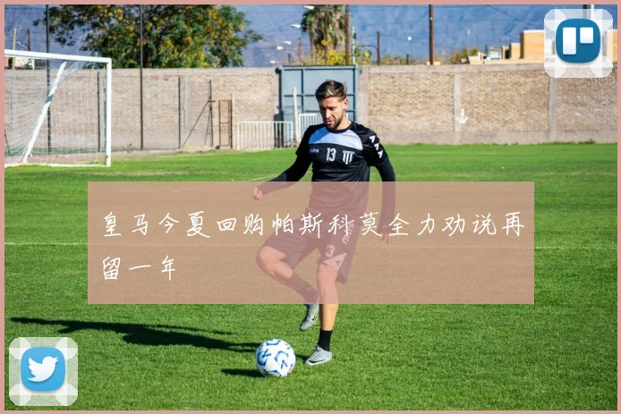 皇马今夏回购帕斯科莫全力劝说再留一年