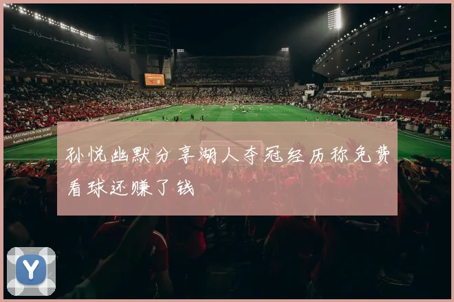 孙悦幽默分享湖人夺冠经历称免费看球还赚了钱