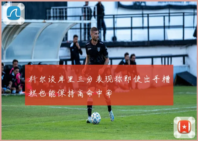 科尔谈库里三分表现称即使出手糟糕也能保持高命中率