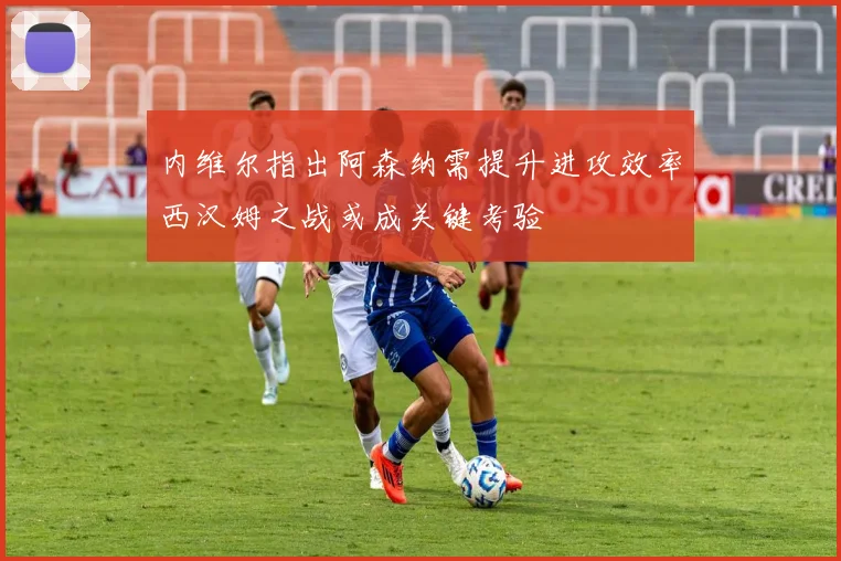 内维尔指出阿森纳需提升进攻效率西汉姆之战或成关键考验