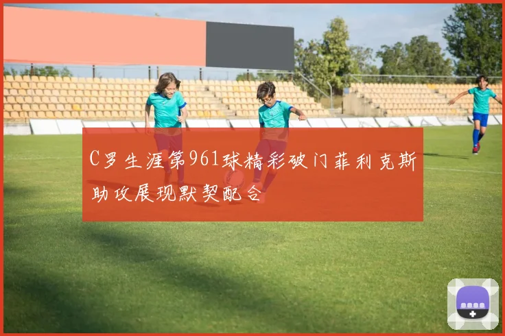 C罗生涯第961球精彩破门菲利克斯助攻展现默契配合