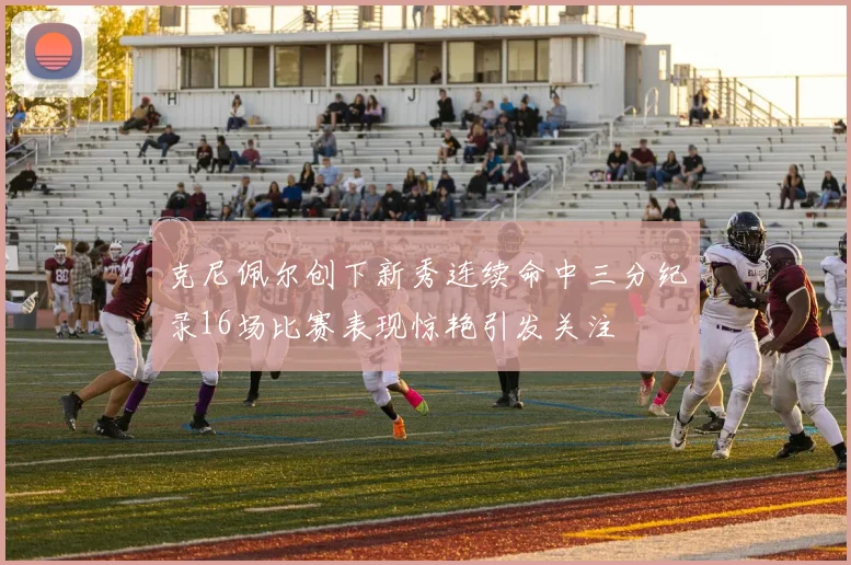 克尼佩尔创下新秀连续命中三分纪录16场比赛表现惊艳引发关注