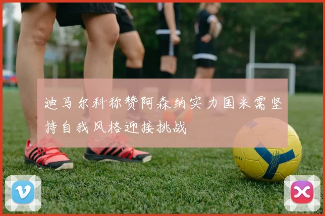 迪马尔科称赞阿森纳实力国米需坚持自我风格迎接挑战