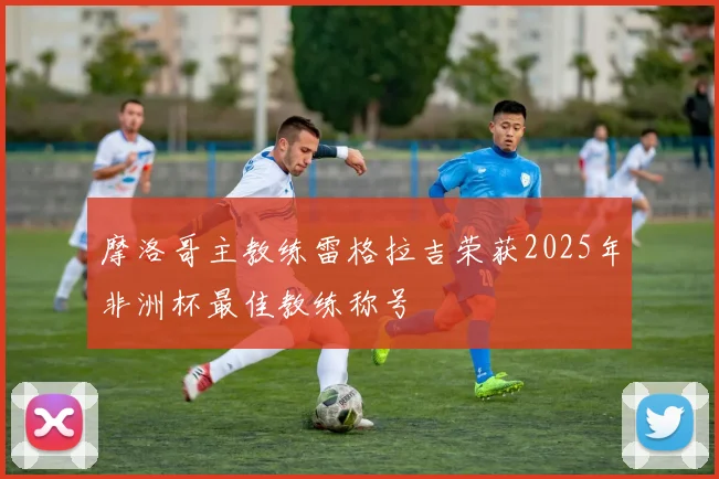 摩洛哥主教练雷格拉吉荣获2025年非洲杯最佳教练称号