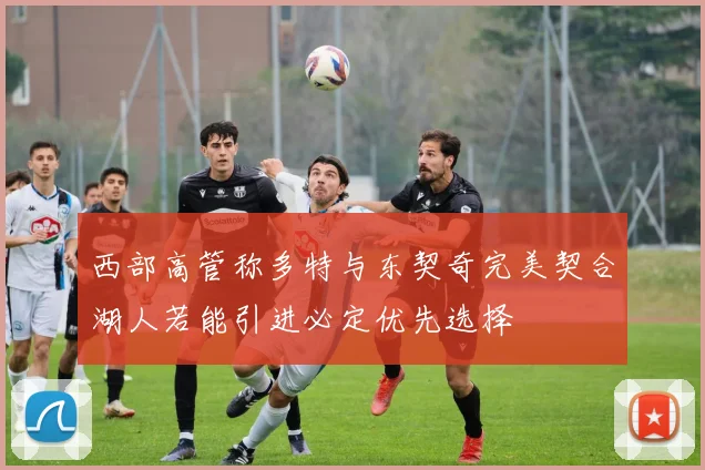 西部高管称多特与东契奇完美契合湖人若能引进必定优先选择