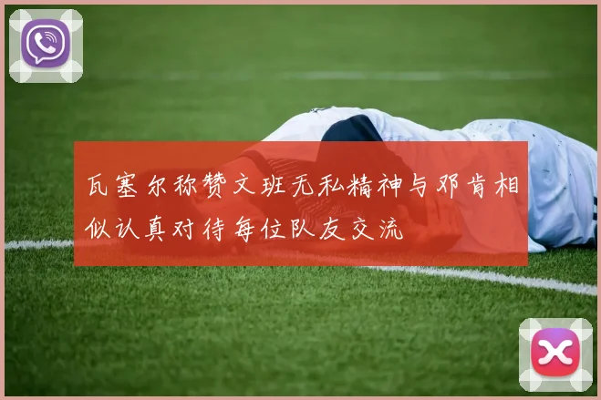 瓦塞尔称赞文班无私精神与邓肯相似认真对待每位队友交流