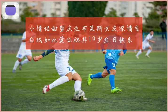 小情侣甜蜜庆生布莱斯女友深情告白我如此爱你祝其19岁生日快乐