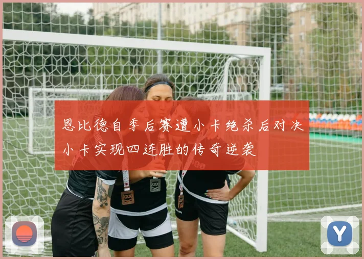恩比德自季后赛遭小卡绝杀后对决小卡实现四连胜的传奇逆袭