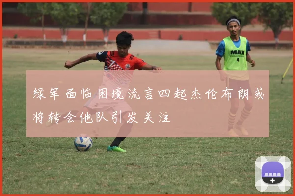 绿军面临困境流言四起杰伦布朗或将转会他队引发关注